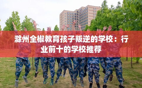 滁州全椒教育孩子叛逆的学校：行业前十的学校推荐