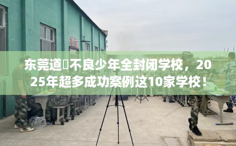 东莞道滘不良少年全封闭学校，2025年超多成功案例这10家学校！