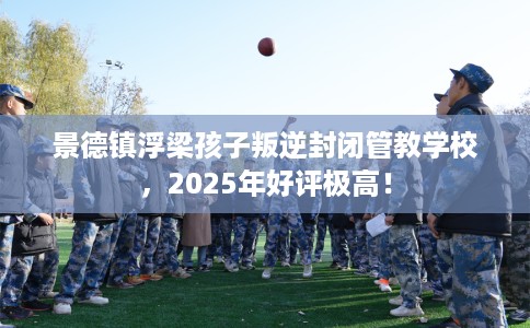 景德镇浮梁孩子叛逆封闭管教学校，2025年好评极高！