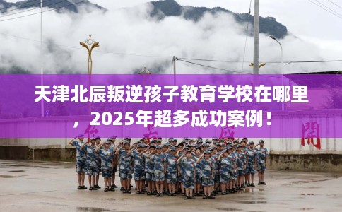 天津北辰叛逆孩子教育学校在哪里，2025年超多成功案例！