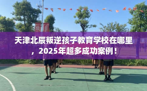 天津北辰叛逆孩子教育学校在哪里，2025年超多成功案例！