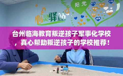 台州临海教育叛逆孩子军事化学校，真心帮助叛逆孩子的学校推荐！