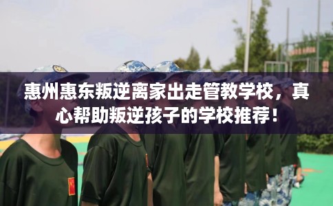 惠州惠东叛逆离家出走管教学校，真心帮助叛逆孩子的学校推荐！