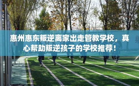 惠州惠东叛逆离家出走管教学校，真心帮助叛逆孩子的学校推荐！