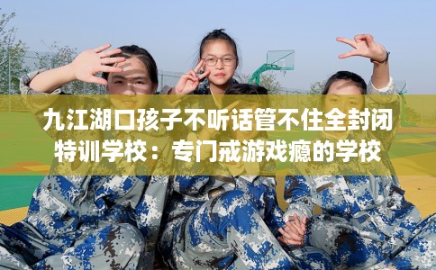 九江湖口孩子不听话管不住全封闭特训学校：专门戒游戏瘾的学校