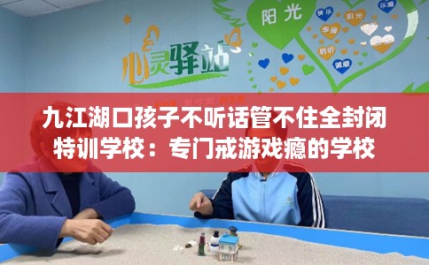 九江湖口孩子不听话管不住全封闭特训学校：专门戒游戏瘾的学校