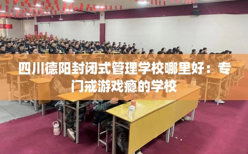四川德阳封闭式管理学校哪里好：专门戒游戏瘾的学校