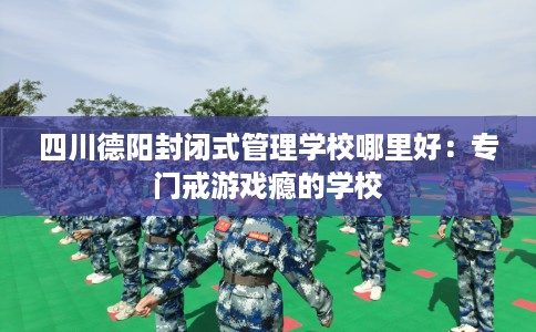 四川德阳封闭式管理学校哪里好：专门戒游戏瘾的学校