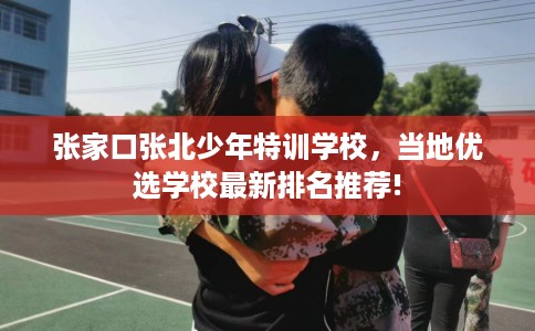 张家口张北少年特训学校，当地优选学校最新排名推荐!