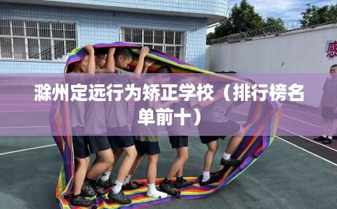 滁州定远行为矫正学校（排行榜名单前十）