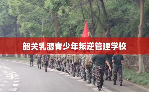 韶关乳源青少年叛逆管理学校