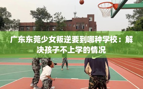 广东东莞少女叛逆要到哪种学校：解决孩子不上学的情况