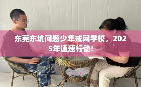 东莞东坑问题少年戒网学校，2025年速速行动!