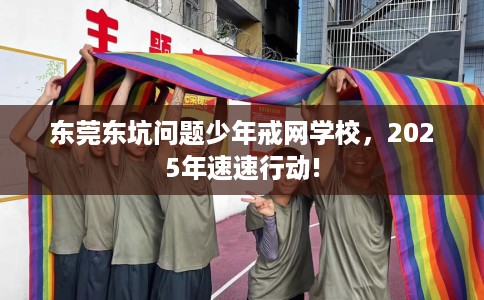 东莞东坑问题少年戒网学校，2025年速速行动!