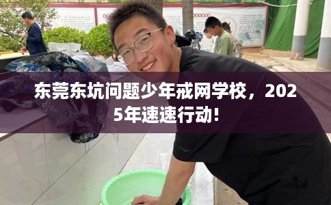 东莞东坑问题少年戒网学校，2025年速速行动!