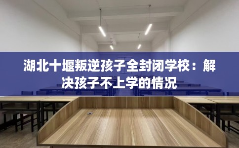 湖北十堰叛逆孩子全封闭学校：解决孩子不上学的情况