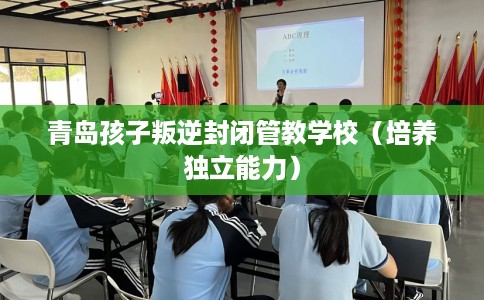 青岛孩子叛逆封闭管教学校（培养独立能力）