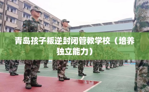 青岛孩子叛逆封闭管教学校（培养独立能力）