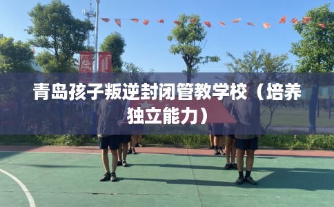 青岛孩子叛逆封闭管教学校（培养独立能力）
