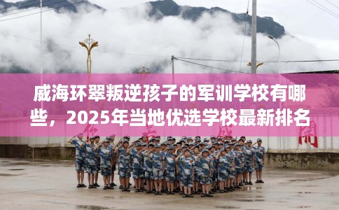 威海环翠叛逆孩子的军训学校有哪些，2025年当地优选学校最新排名推荐!