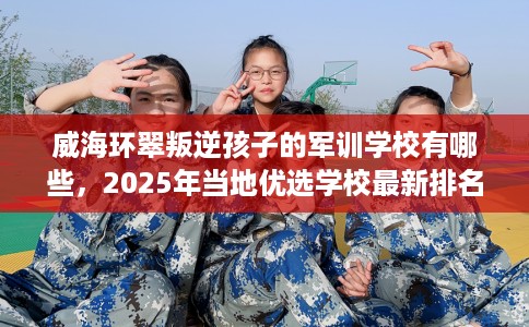 威海环翠叛逆孩子的军训学校有哪些，2025年当地优选学校最新排名推荐!