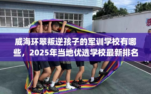 威海环翠叛逆孩子的军训学校有哪些，2025年当地优选学校最新排名推荐!
