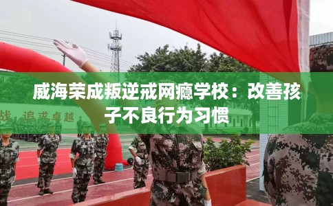 威海荣成叛逆戒网瘾学校：改善孩子不良行为习惯