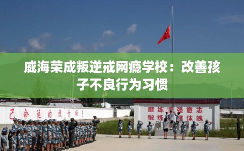 威海荣成叛逆戒网瘾学校：改善孩子不良行为习惯