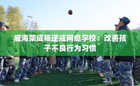 威海荣成叛逆戒网瘾学校：改善孩子不良行为习惯