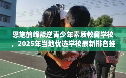 恩施鹤峰叛逆青少年素质教育学校，2025年当地优选学校最新排名推荐!