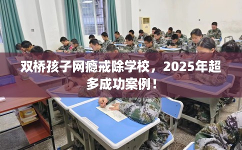 双桥孩子网瘾戒除学校，2025年超多成功案例！