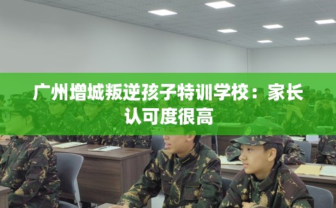 广州增城叛逆孩子特训学校：家长认可度很高