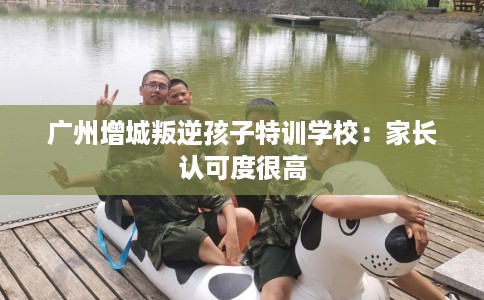 广州增城叛逆孩子特训学校：家长认可度很高