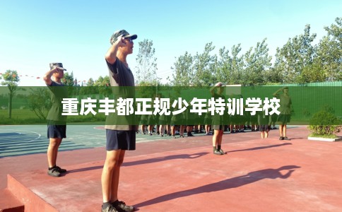 重庆丰都正规少年特训学校