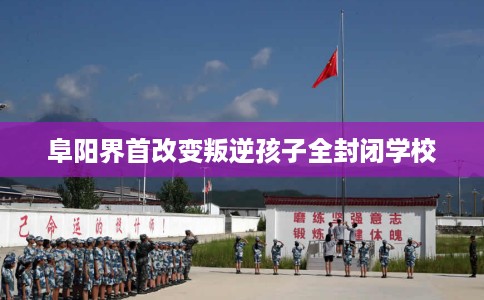 阜阳界首改变叛逆孩子全封闭学校