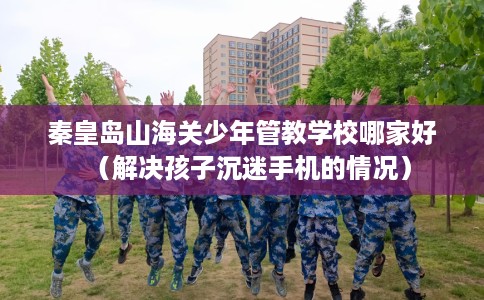 秦皇岛山海关少年管教学校哪家好（解决孩子沉迷手机的情况）
