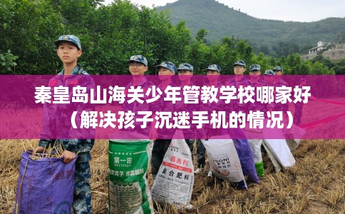 秦皇岛山海关少年管教学校哪家好（解决孩子沉迷手机的情况）