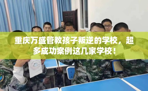 重庆万盛管教孩子叛逆的学校，超多成功案例这几家学校！