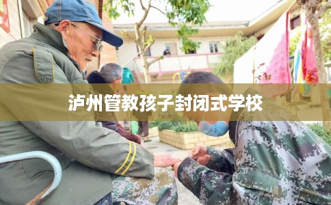 泸州管教孩子封闭式学校