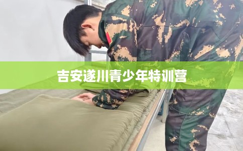 吉安遂川青少年特训营 吉安遂川青少年特训营