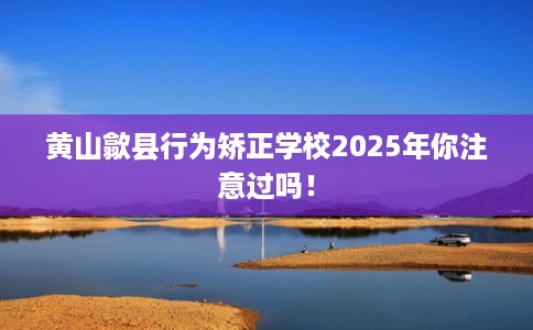 黄山歙县行为矫正学校2025年你注意过吗！