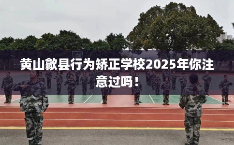 黄山歙县行为矫正学校2025年你注意过吗！