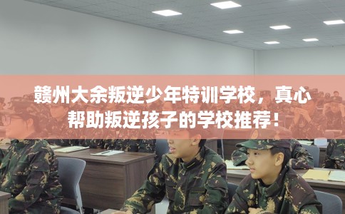 赣州大余叛逆少年特训学校，真心帮助叛逆孩子的学校推荐！