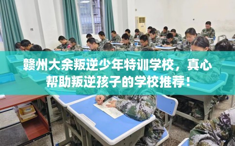 赣州大余叛逆少年特训学校，真心帮助叛逆孩子的学校推荐！
