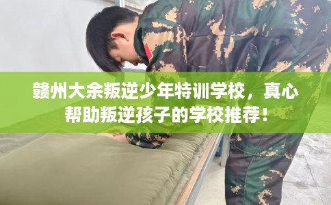 赣州大余叛逆少年特训学校，真心帮助叛逆孩子的学校推荐！