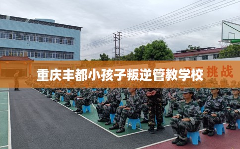 重庆丰都小孩子叛逆管教学校