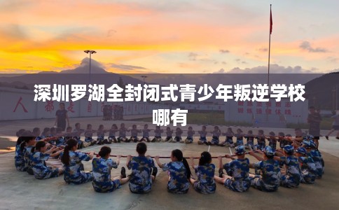 深圳罗湖全封闭式青少年叛逆学校哪有 深圳罗湖全封闭式青少年叛逆学校哪有