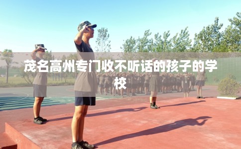 茂名高州专门收不听话的孩子的学校