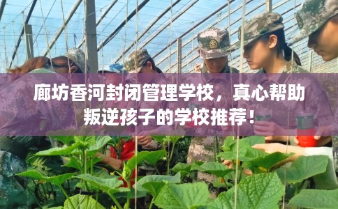 廊坊香河封闭管理学校，真心帮助叛逆孩子的学校推荐！