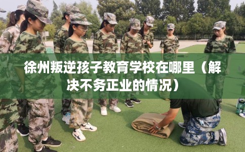 徐州叛逆孩子教育学校在哪里（解决不务正业的情况）